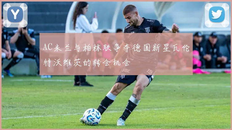 AC米兰与柏林联争夺德国新星瓦伦特沃维茨的转会机会
