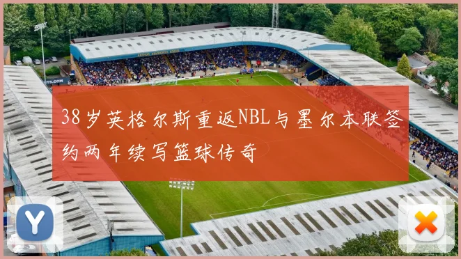 38岁英格尔斯重返NBL与墨尔本联签约两年续写篮球传奇