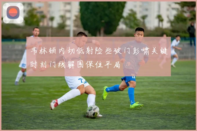 韦林顿内切低射险些破门彭啸关键时刻门线解围保住平局