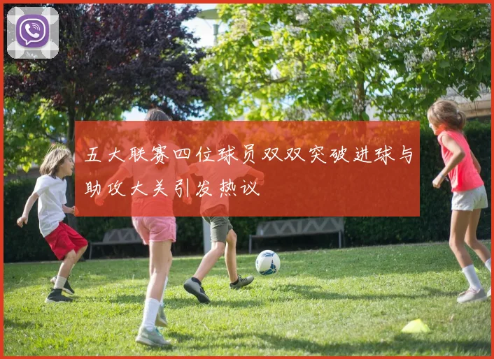 五大联赛四位球员双双突破进球与助攻大关引发热议