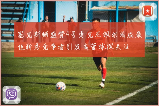 塞克斯顿盛赞4号秀克尼佩尔或成最佳新秀竞争者引发高管球探关注