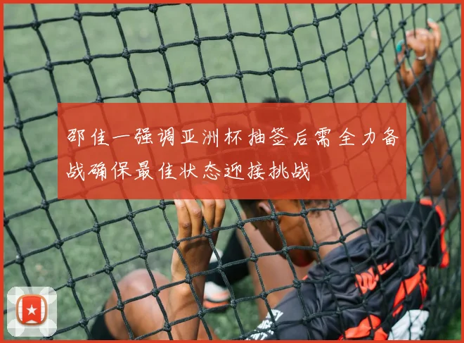 邵佳一强调亚洲杯抽签后需全力备战确保最佳状态迎接挑战