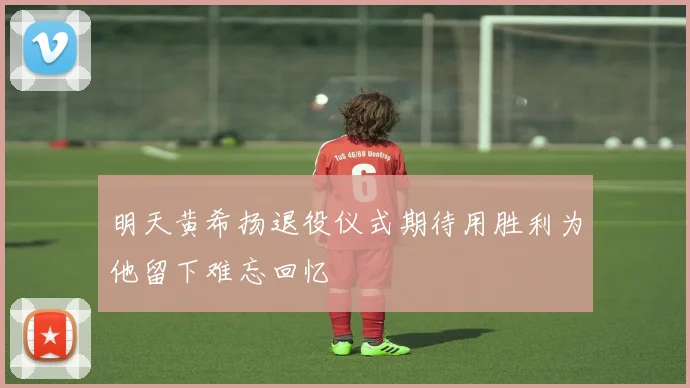 明天黄希扬退役仪式期待用胜利为他留下难忘回忆