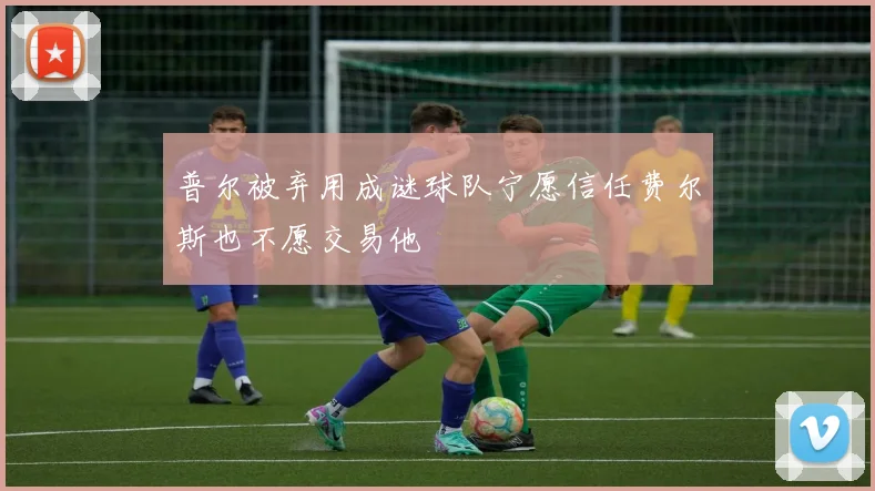普尔被弃用成谜球队宁愿信任费尔斯也不愿交易他