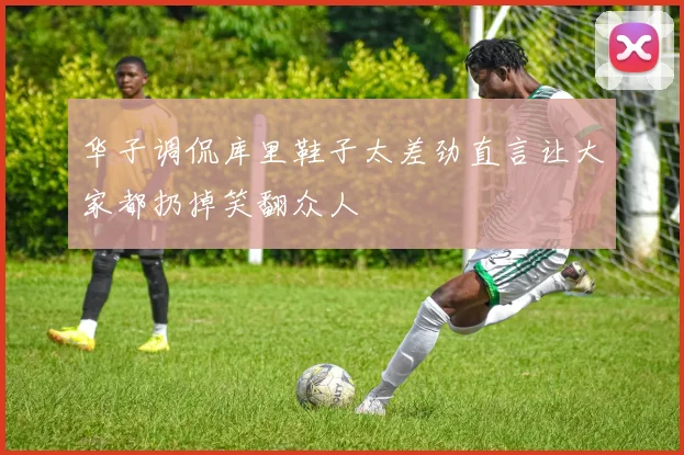 华子调侃库里鞋子太差劲直言让大家都扔掉笑翻众人