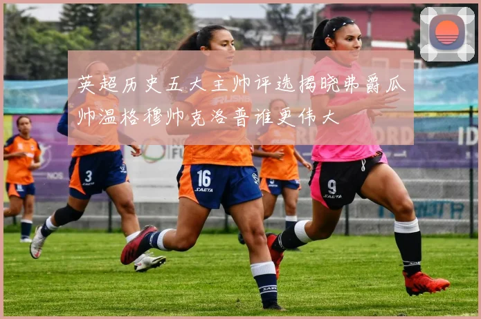 英超历史五大主帅评选揭晓弗爵瓜帅温格穆帅克洛普谁更伟大