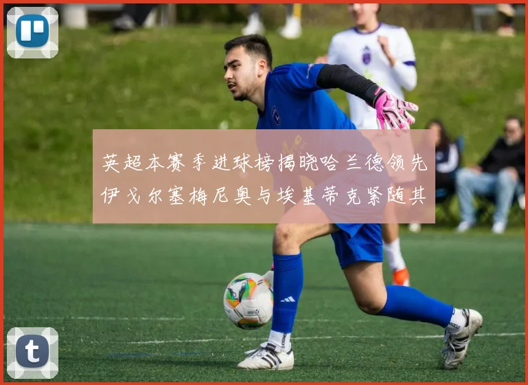 英超本赛季进球榜揭晓哈兰德领先伊戈尔塞梅尼奥与埃基蒂克紧随其后
