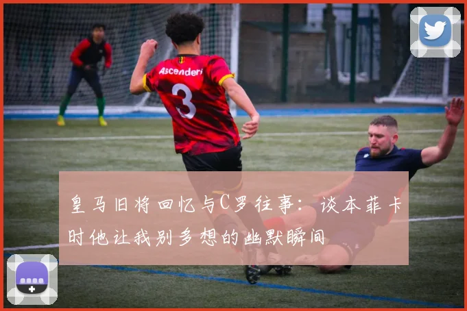 皇马旧将回忆与C罗往事：谈本菲卡时他让我别多想的幽默瞬间