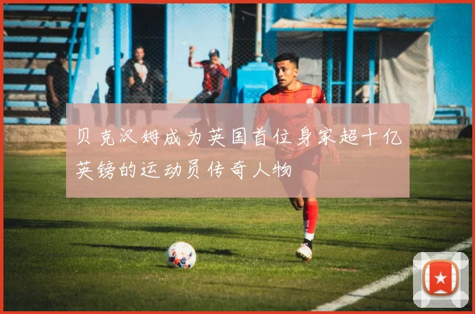 贝克汉姆成为英国首位身家超十亿英镑的运动员传奇人物