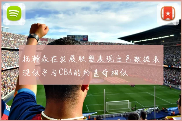 杨瀚森在发展联盟表现出色数据表现似乎与CBA的约基奇相似