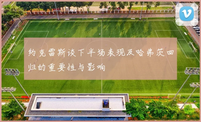 约克雷斯谈下半场表现及哈弗茨回归的重要性与影响