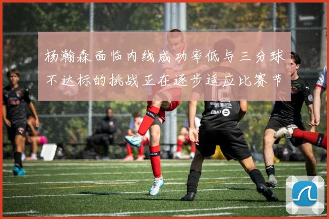 杨瀚森面临内线成功率低与三分球不达标的挑战正在逐步适应比赛节奏