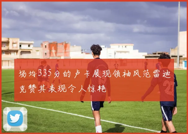 场均335分的卢卡展现领袖风范雷迪克赞其表现令人惊艳