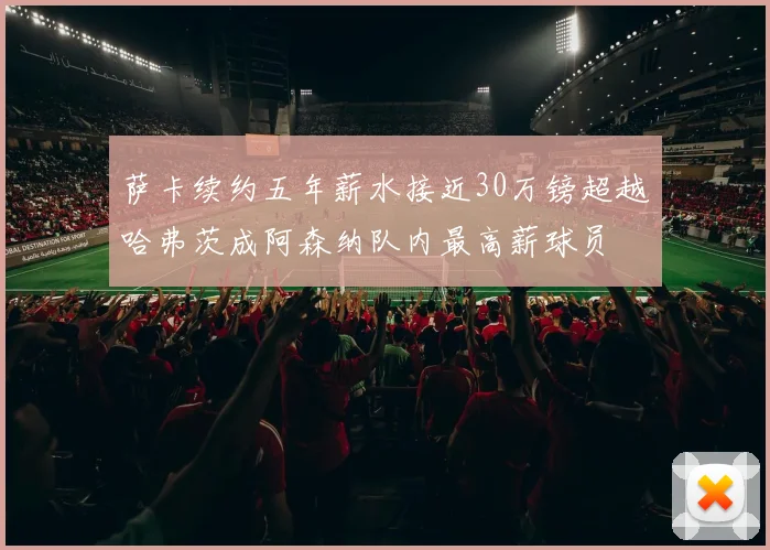 萨卡续约五年薪水接近30万镑超越哈弗茨成阿森纳队内最高薪球员